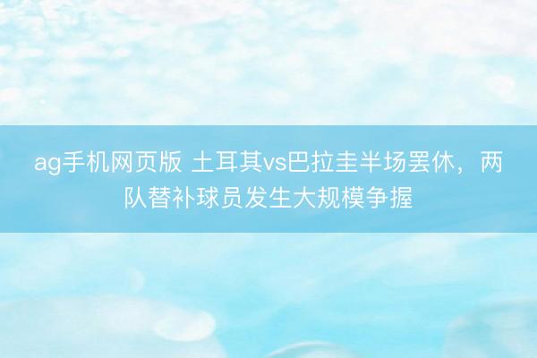 ag手机网页版 土耳其vs巴拉圭半场罢休,两队替补球员发生大规模争握