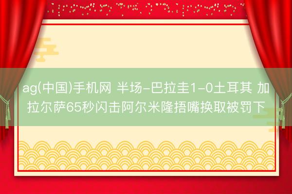 ag(中国)手机网 半场-巴拉圭1-0土耳其 加拉尔萨65秒闪击阿尔米隆捂嘴换取被罚下