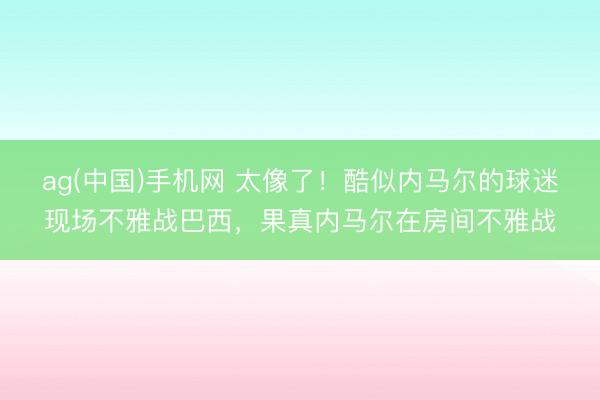 ag(中国)手机网 太像了!酷似内马尔的球迷现场不雅战巴西,果真内马尔在房间不雅战
